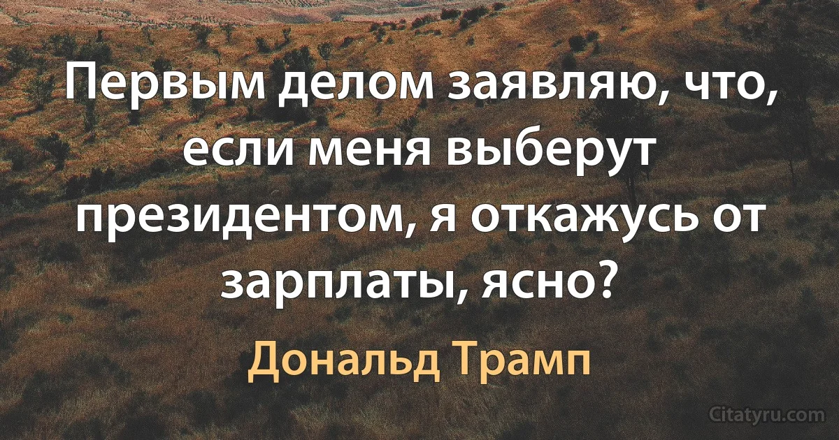 Первым делом заявляю, что, если меня выберут президентом, я откажусь от зарплаты, ясно? (Дональд Трамп)