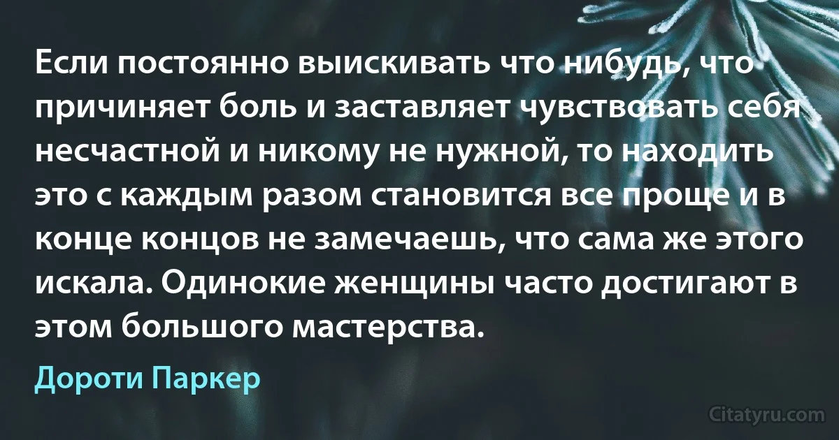 Если постоянно выискивать что нибудь, что причиняет боль и заставляет чувствовать себя несчастной и никому не нужной, то находить это с каждым разом становится все проще и в конце концов не замечаешь, что сама же этого искала. Одинокие женщины часто достигают в этом большого мастерства. (Дороти Паркер)