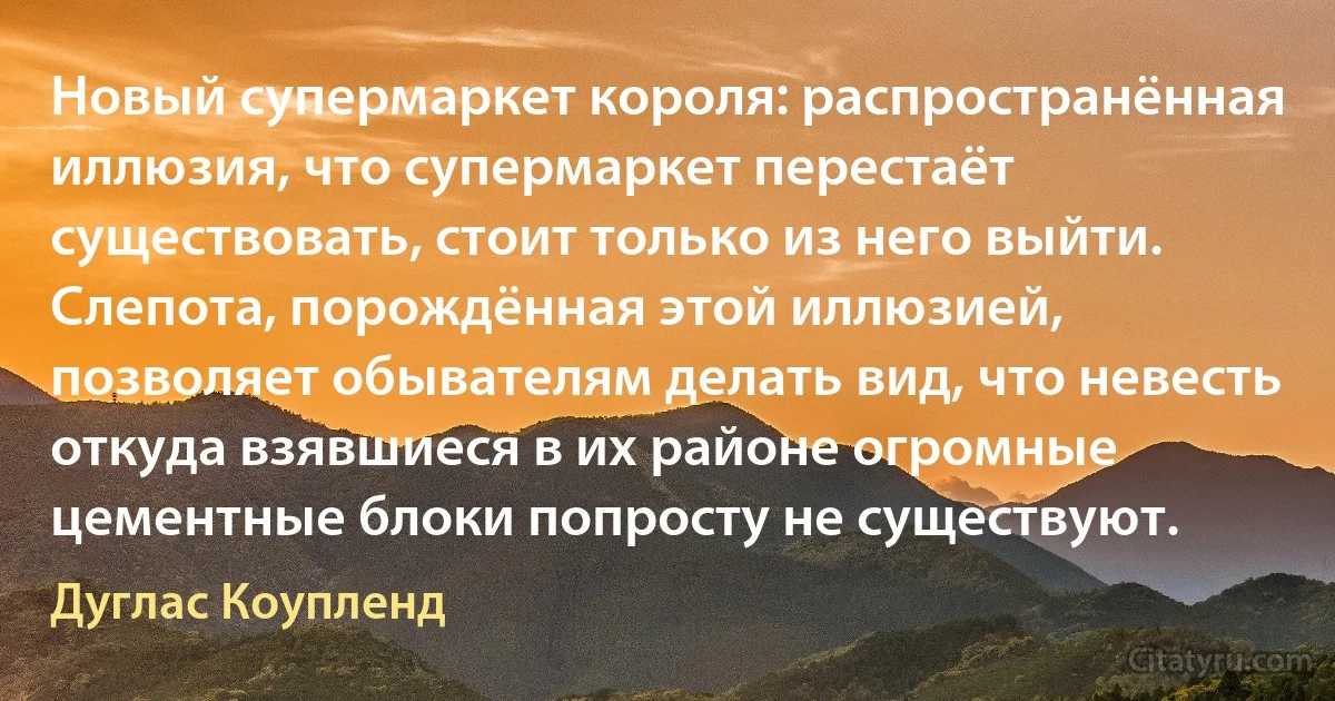 Новый супермаркет короля: распространённая иллюзия, что супермаркет перестаёт существовать, стоит только из него выйти. Слепота, порождённая этой иллюзией, позволяет обывателям делать вид, что невесть откуда взявшиеся в их районе огромные цементные блоки попросту не существуют. (Дуглас Коупленд)