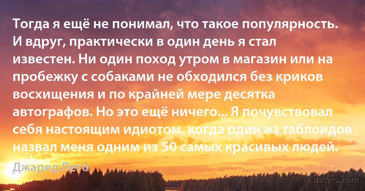 Тогда я ещё не понимал, что такое популярность. И вдруг, практически в один день я стал известен. Ни один поход утром в магазин или на пробежку с собаками не обходился без криков восхищения и по крайней мере десятка автографов. Но это ещё ничего... Я почувствовал себя настоящим идиотом, когда один из таблоидов назвал меня одним из 50 самых красивых людей. (Джаред Лето)