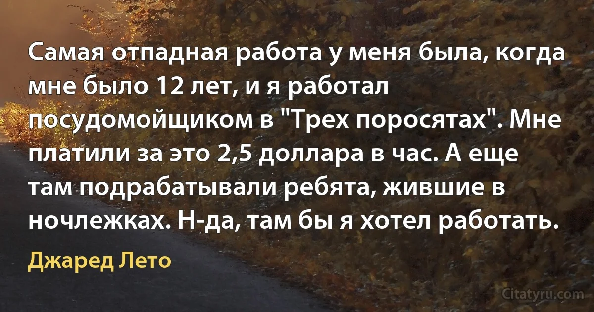 Самая отпадная работа у меня была, когда мне было 12 лет, и я работал посудомойщиком в "Трех поросятах". Мне платили за это 2,5 доллара в час. А еще там подрабатывали ребята, жившие в ночлежках. Н-да, там бы я хотел работать. (Джаред Лето)