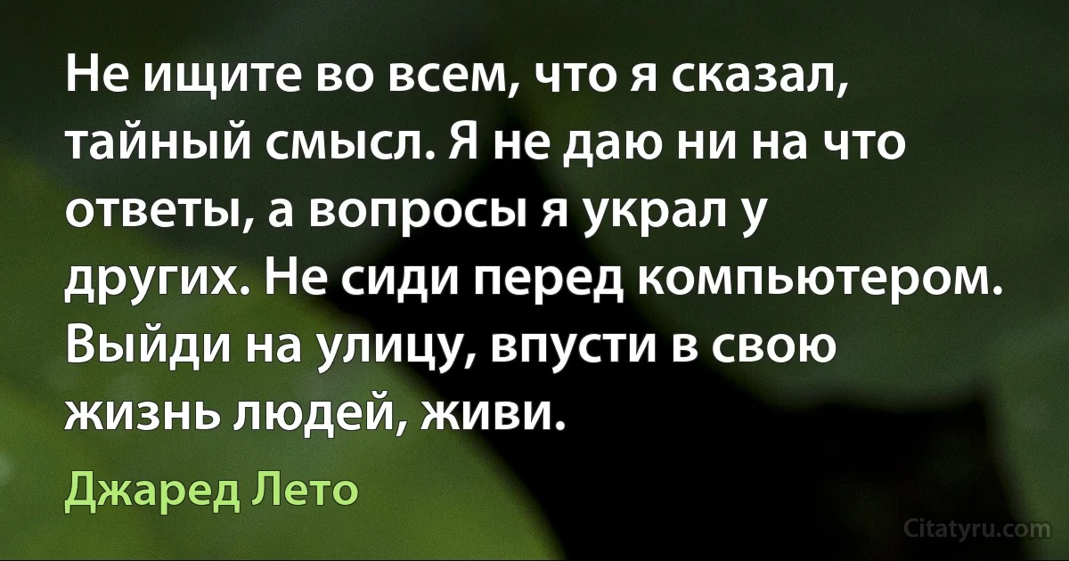 Не ищите во всем, что я сказал, тайный смысл. Я не даю ни на что ответы, а вопросы я украл у других. Не сиди перед компьютером. Выйди на улицу, впусти в свою жизнь людей, живи. (Джаред Лето)