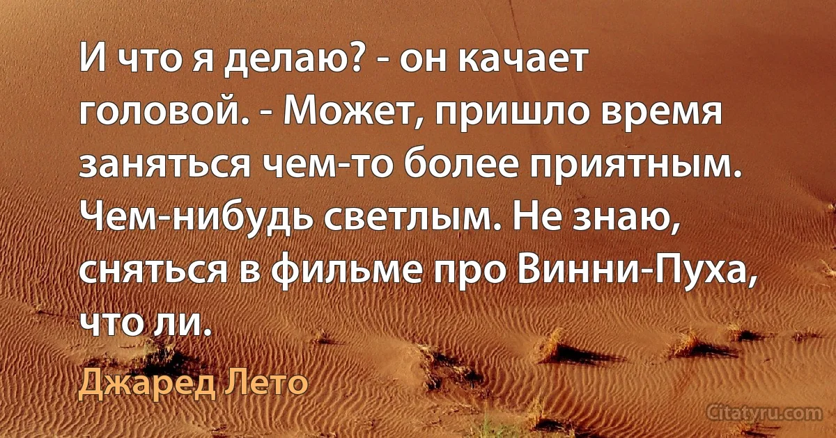 И что я делаю? - он качает головой. - Может, пришло время заняться чем-то более приятным. Чем-нибудь светлым. Не знаю, сняться в фильме про Винни-Пуха, что ли. (Джаред Лето)