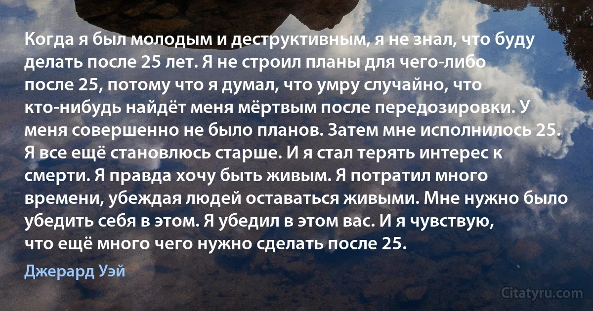 Когда я был молодым и деструктивным, я не знал, что буду делать после 25 лет. Я не строил планы для чего-либо после 25, потому что я думал, что умру случайно, что кто-нибудь найдёт меня мёртвым после передозировки. У меня совершенно не было планов. Затем мне исполнилось 25. Я все ещё становлюсь старше. И я стал терять интерес к смерти. Я правда хочу быть живым. Я потратил много времени, убеждая людей оставаться живыми. Мне нужно было убедить себя в этом. Я убедил в этом вас. И я чувствую, что ещё много чего нужно сделать после 25. (Джерард Уэй)