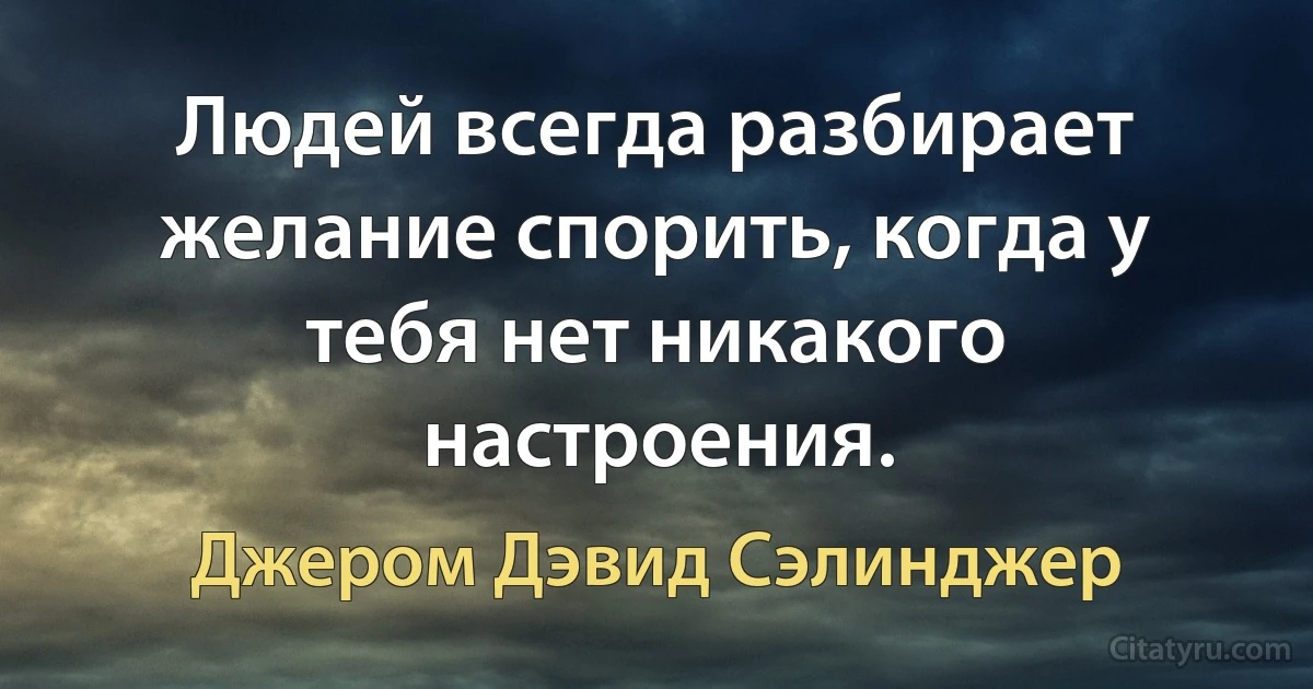 Людей всегда разбирает желание спорить, когда у тебя нет никакого настроения. (Джером Дэвид Сэлинджер)