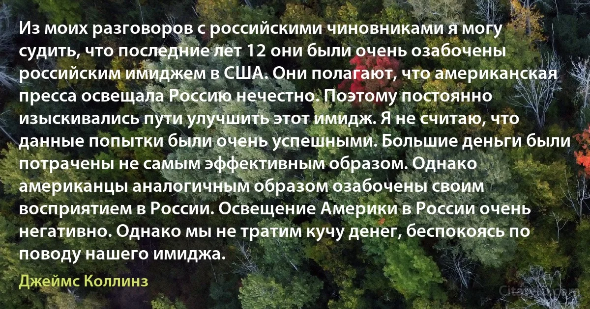 Из моих разговоров с российскими чиновниками я могу судить, что последние лет 12 они были очень озабочены российским имиджем в США. Они полагают, что американская пресса освещала Россию нечестно. Поэтому постоянно изыскивались пути улучшить этот имидж. Я не считаю, что данные попытки были очень успешными. Большие деньги были потрачены не самым эффективным образом. Однако американцы аналогичным образом озабочены своим восприятием в России. Освещение Америки в России очень негативно. Однако мы не тратим кучу денег, беспокоясь по поводу нашего имиджа. (Джеймс Коллинз)