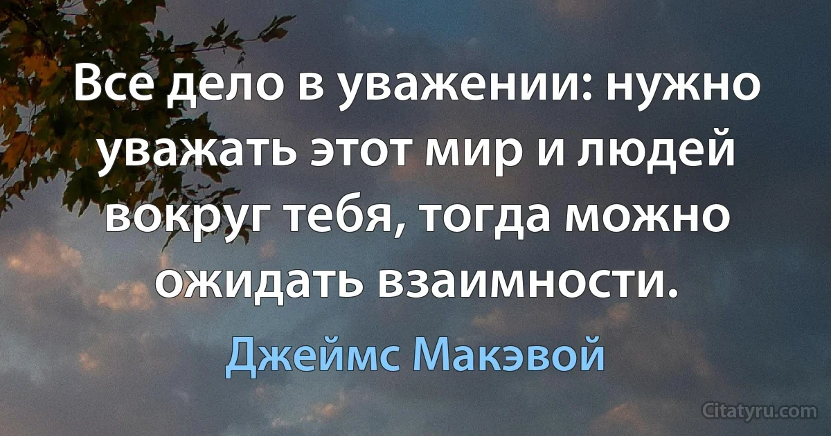 Все дело в уважении: нужно уважать этот мир и людей вокруг тебя, тогда можно ожидать взаимности. (Джеймс Макэвой)