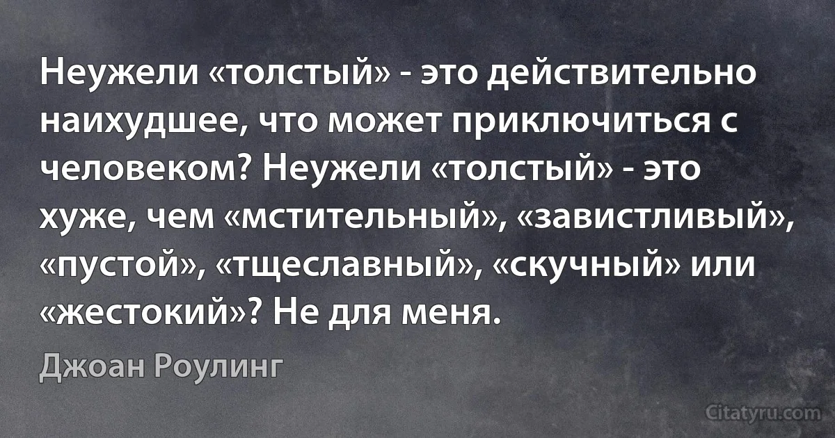 Неужели «толстый» - это действительно наихудшее, что может приключиться с человеком? Неужели «толстый» - это хуже, чем «мстительный», «завистливый», «пустой», «тщеславный», «скучный» или «жестокий»? Не для меня. (Джоан Роулинг)