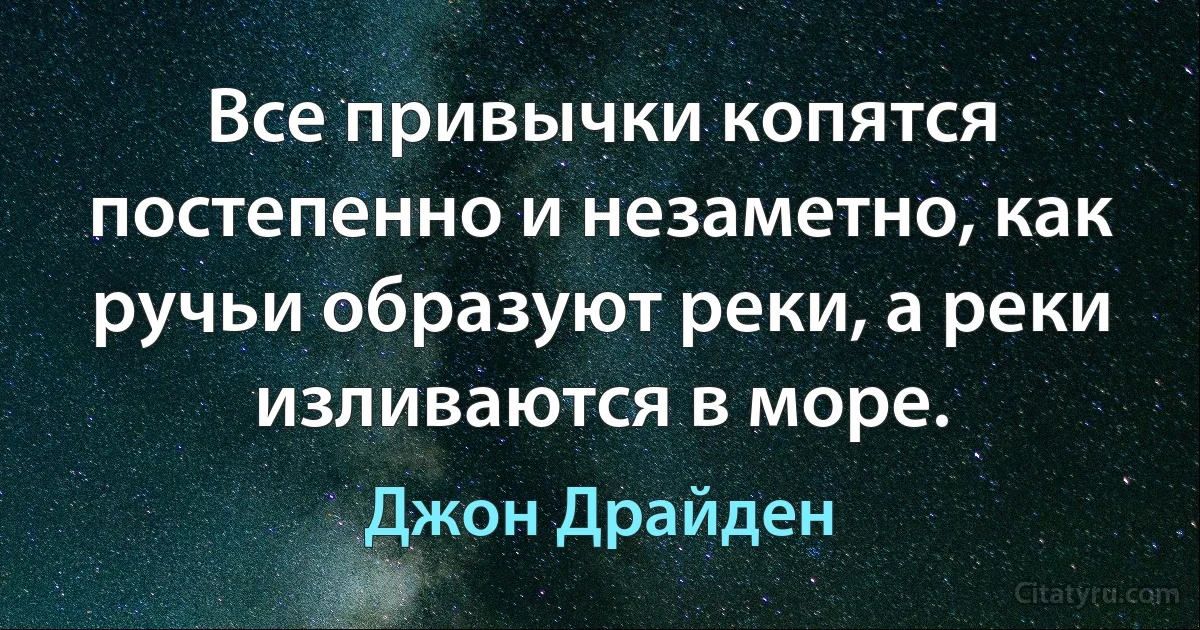 Все привычки копятся постепенно и незаметно, как ручьи образуют реки, а реки изливаются в море. (Джон Драйден)