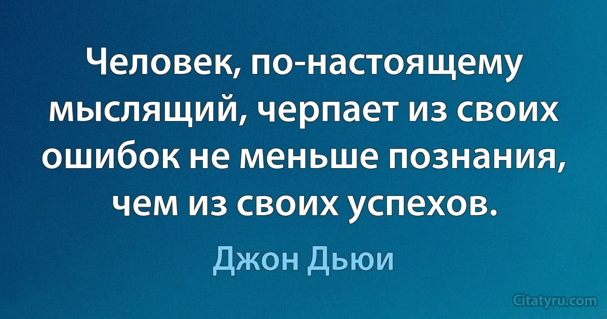 Человек, по-настоящему мыслящий, черпает из своих ошибок не меньше познания, чем из своих успехов. (Джон Дьюи)