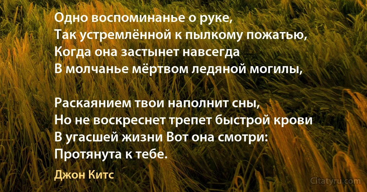 Одно воспоминанье о руке,
Так устремлённой к пылкому пожатью,
Когда она застынет навсегда
В молчанье мёртвом ледяной могилы,

Раскаянием твои наполнит сны,
Но не воскреснет трепет быстрой крови
В угасшей жизни Вот она смотри:
Протянута к тебе. (Джон Китс)