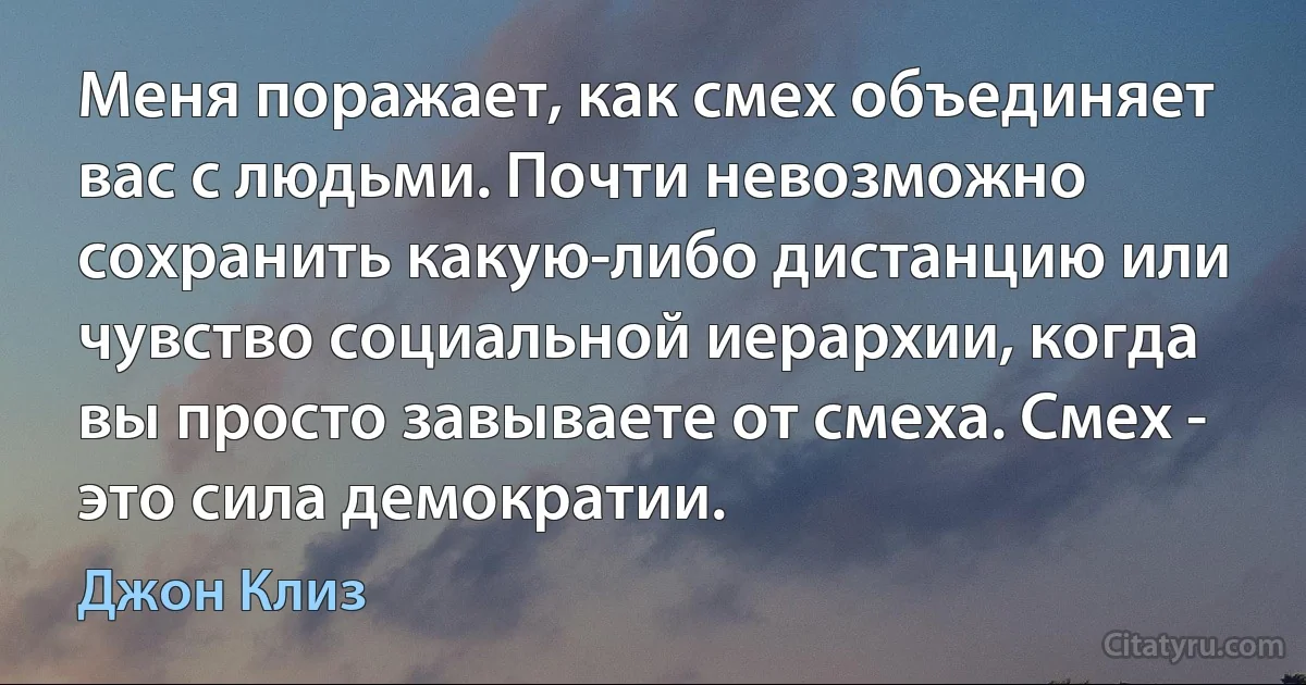 Меня поражает, как смех объединяет вас с людьми. Почти невозможно сохранить какую-либо дистанцию или чувство социальной иерархии, когда вы просто завываете от смеха. Смех - это сила демократии. (Джон Клиз)