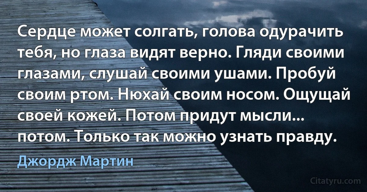 Сердце может солгать, голова одурачить тебя, но глаза видят верно. Гляди своими глазами, слушай своими ушами. Пробуй своим ртом. Нюхай своим носом. Ощущай своей кожей. Потом придут мысли... потом. Только так можно узнать правду. (Джордж Мартин)