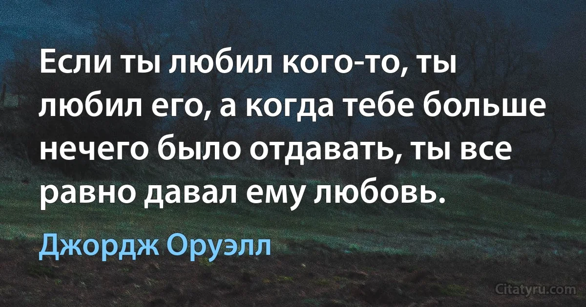 Если ты любил кого-то, ты любил его, а когда тебе больше нечего было отдавать, ты все равно давал ему любовь. (Джордж Оруэлл)