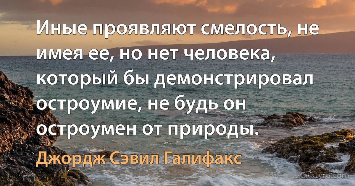 Иные проявляют смелость, не имея ее, но нет человека, который бы демонстрировал остроумие, не будь он остроумен от природы. (Джордж Сэвил Галифакс)