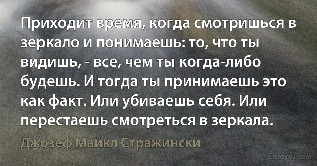 Приходит время, когда смотришься в зеркало и понимаешь: то, что ты видишь, - все, чем ты когда-либо будешь. И тогда ты принимаешь это как факт. Или убиваешь себя. Или перестаешь смотреться в зеркала. (Джозеф Майкл Стражински)