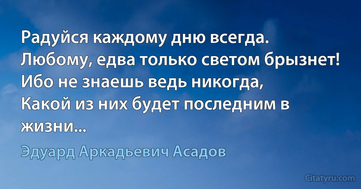 Радуйся каждому дню всегда.
Любому, едва только светом брызнет!
Ибо не знаешь ведь никогда,
Какой из них будет последним в жизни... (Эдуард Аркадьевич Асадов)