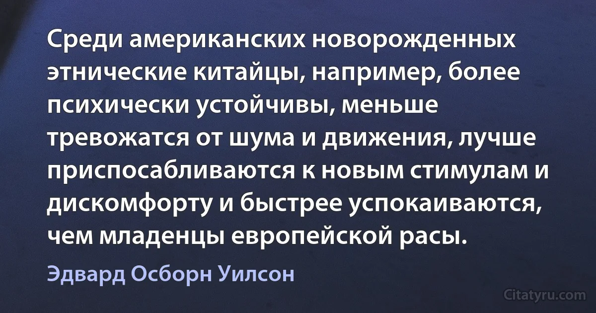 Среди американских новорожденных этнические китайцы, например, более психически устойчивы, меньше тревожатся от шума и движения, лучше приспосабливаются к новым стимулам и дискомфорту и быстрее успокаиваются, чем младенцы европейской расы. (Эдвард Осборн Уилсон)