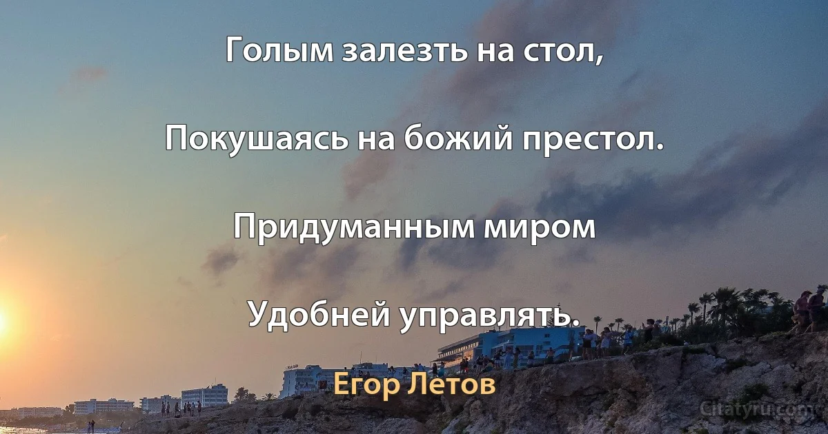 Голым залезть на стол,

Покушаясь на божий престол.

Придуманным миром

Удобней управлять. (Егор Летов)