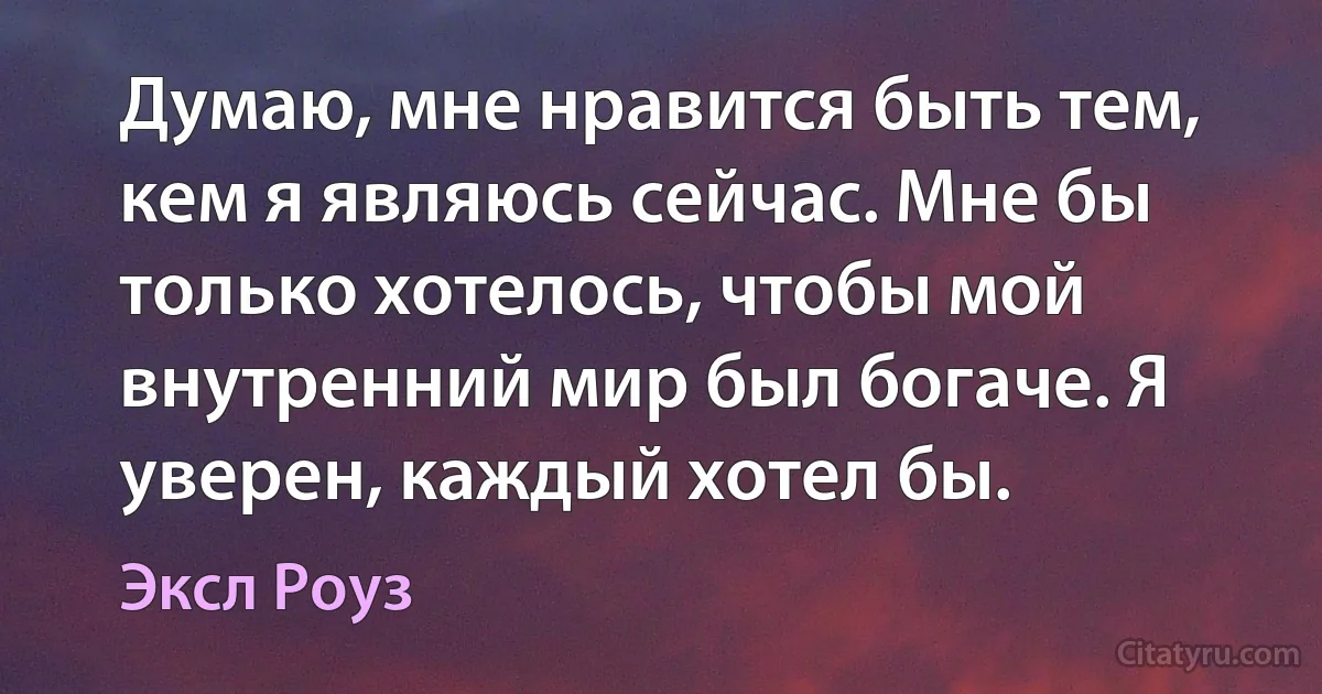 Думаю, мне нравится быть тем, кем я являюсь сейчас. Мне бы только хотелось, чтобы мой внутренний мир был богаче. Я уверен, каждый хотел бы. (Эксл Роуз)