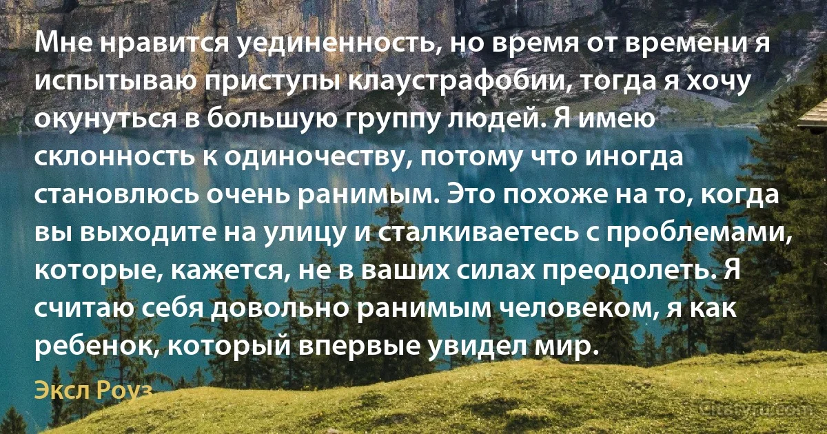 Мне нравится уединенность, но время от времени я испытываю приступы клаустрафобии, тогда я хочу окунуться в большую группу людей. Я имею склонность к одиночеству, потому что иногда становлюсь очень ранимым. Это похоже на то, когда вы выходите на улицу и сталкиваетесь с проблемами, которые, кажется, не в ваших силах преодолеть. Я считаю себя довольно ранимым человеком, я как ребенок, который впервые увидел мир. (Эксл Роуз)