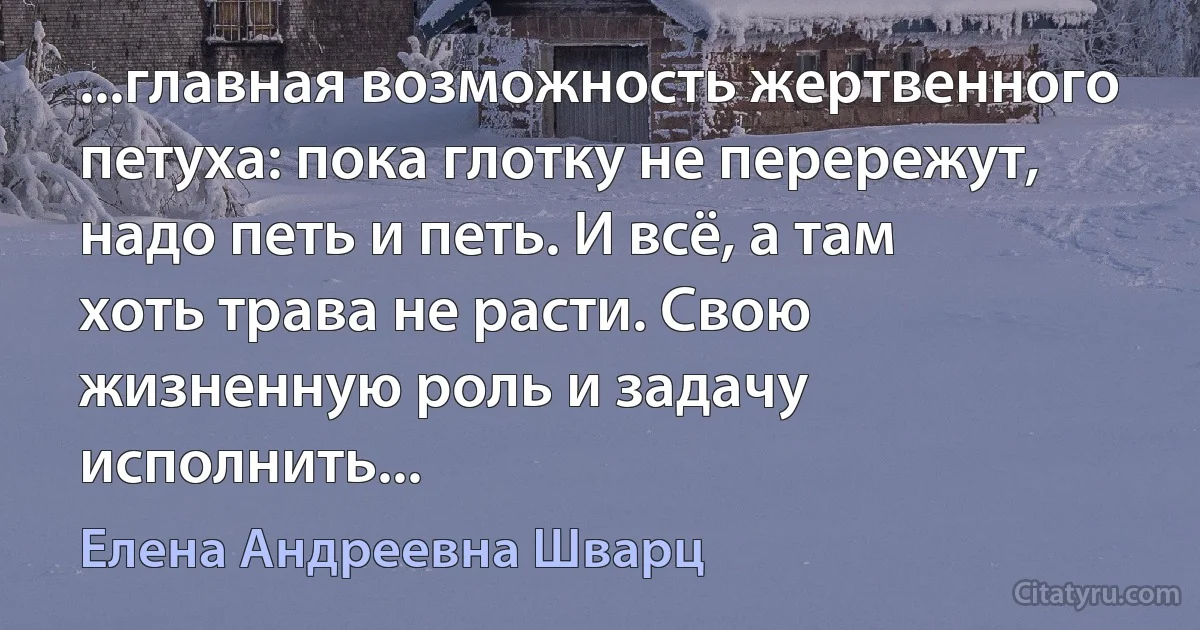 ...главная возможность жертвенного петуха: пока глотку не перережут, надо петь и петь. И всё, а там хоть трава не расти. Свою жизненную роль и задачу исполнить... (Елена Андреевна Шварц)