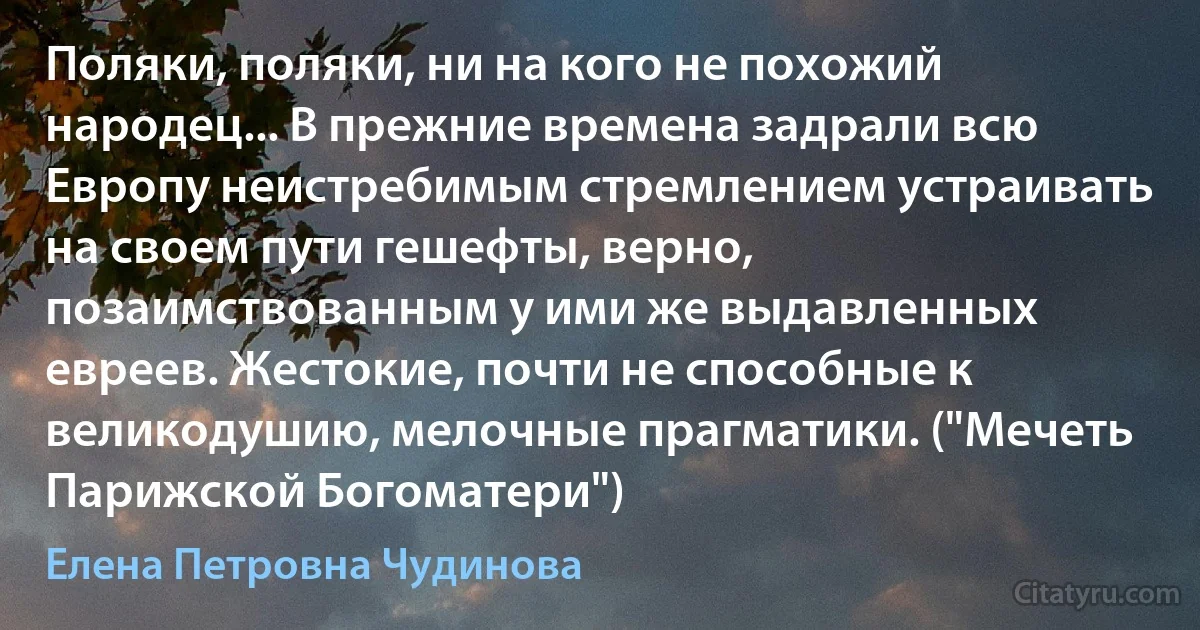 Поляки, поляки, ни на кого не похожий народец... В прежние времена задрали всю Европу неистребимым стремлением устраивать на своем пути гешефты, верно, позаимствованным у ими же выдавленных евреев. Жестокие, почти не способные к великодушию, мелочные прагматики. ("Мечеть Парижской Богоматери") (Елена Петровна Чудинова)