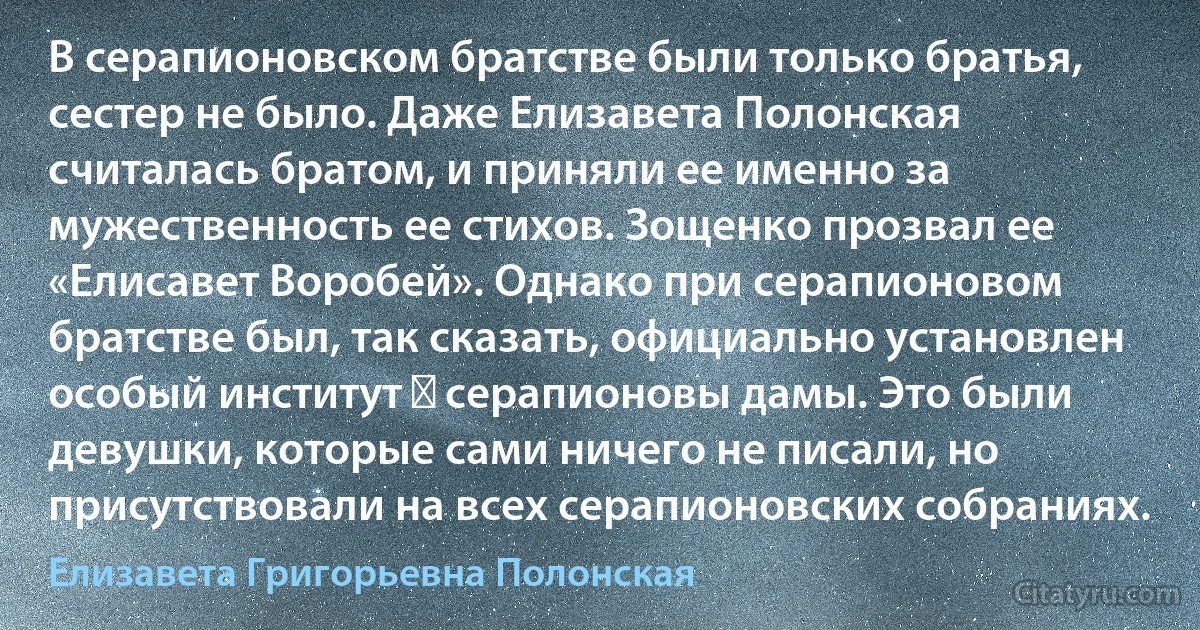 В серапионовском братстве были только братья, сестер не было. Даже Елизавета Полонская считалась братом, и приняли ее именно за мужественность ее стихов. Зощенко прозвал ее «Елисавет Воробей». Однако при серапионовом братстве был, так сказать, официально установлен особый институт ― серапионовы дамы. Это были девушки, которые сами ничего не писали, но присутствовали на всех серапионовских собраниях. (Елизавета Григорьевна Полонская)