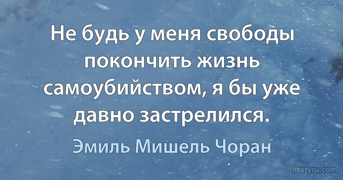 Не будь у меня свободы покончить жизнь самоубийством, я бы уже давно застрелился. (Эмиль Мишель Чоран)