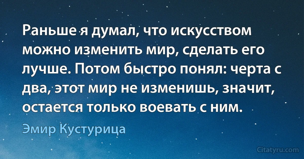 Раньше я думал, что искусством можно изменить мир, сделать его лучше. Потом быстро понял: черта с два, этот мир не изменишь, значит, остается только воевать с ним. (Эмир Кустурица)