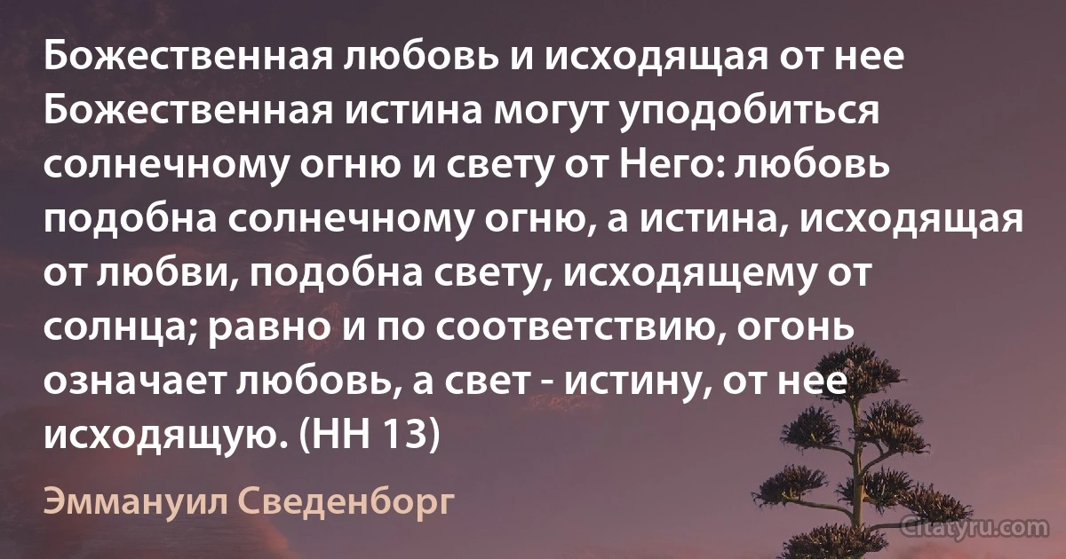 Божественная любовь и исходящая от нее Божественная истина могут уподобиться солнечному огню и свету от Него: любовь подобна солнечному огню, а истина, исходящая от любви, подобна свету, исходящему от солнца; равно и по соответствию, огонь означает любовь, а свет - истину, от нее исходящую. (HH 13) (Эммануил Сведенборг)