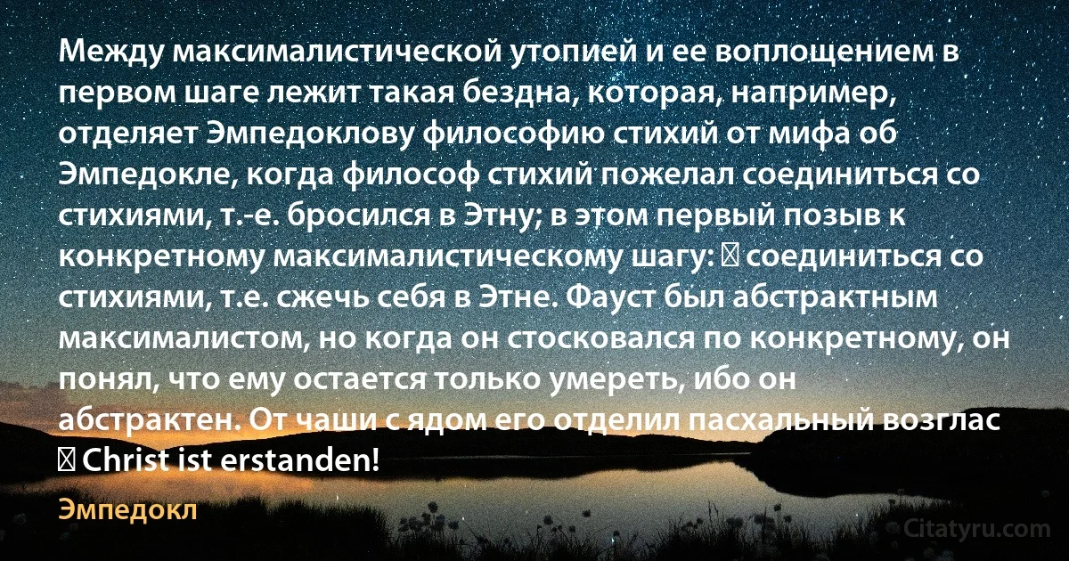 Между максималистической утопией и ее воплощением в первом шаге лежит такая бездна, которая, например, отделяет Эмпедоклову философию стихий от мифа об Эмпедокле, когда философ стихий пожелал соединиться со стихиями, т.-е. бросился в Этну; в этом первый позыв к конкретному максималистическому шагу: ― соединиться со стихиями, т.е. сжечь себя в Этне. Фауст был абстрактным максималистом, но когда он стосковался по конкретному, он понял, что ему остается только умереть, ибо он абстрактен. От чаши с ядом его отделил пасхальный возглас ― Christ ist erstanden! (Эмпедокл)