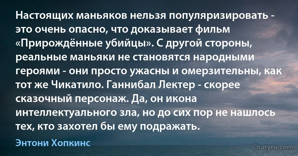 Настоящих маньяков нельзя популяризировать - это очень опасно, что доказывает фильм «Прирождённые убийцы». С другой стороны, реальные маньяки не становятся народными героями - они просто ужасны и омерзительны, как тот же Чикатило. Ганнибал Лектер - скорее сказочный персонаж. Да, он икона интеллектуального зла, но до сих пор не нашлось тех, кто захотел бы ему подражать. (Энтони Хопкинс)