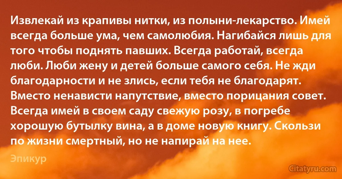 Извлекай из крапивы нитки, из полыни-лекарство. Имей всегда больше ума, чем самолюбия. Нагибайся лишь для того чтобы поднять павших. Всегда работай, всегда люби. Люби жену и детей больше самого себя. Не жди благодарности и не злись, если тебя не благодарят. Вместо ненависти напутствие, вместо порицания совет. Всегда имей в своем саду свежую розу, в погребе хорошую бутылку вина, а в доме новую книгу. Скользи по жизни смертный, но не напирай на нее. (Эпикур)