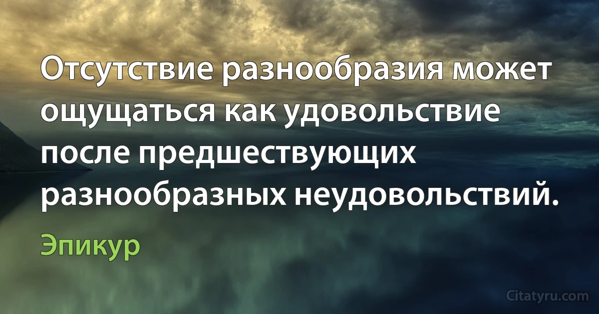 Отсутствие разнообразия может ощущаться как удовольствие после предшествующих разнообразных неудовольствий. (Эпикур)