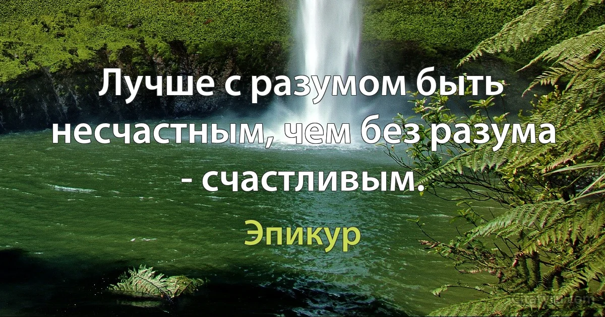 Лучше с разумом быть несчастным, чем без разума - счастливым. (Эпикур)