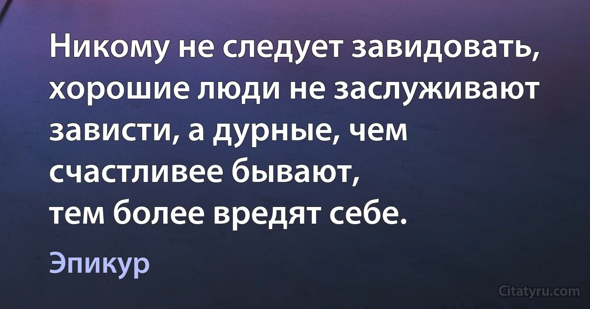 Никому не следует завидовать, хорошие люди не заслуживают зависти, а дурные, чем счастливее бывают,
тем более вредят себе. (Эпикур)