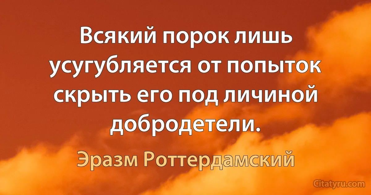 Всякий порок лишь усугубляется от попыток скрыть его под личиной добродетели. (Эразм Роттердамский)