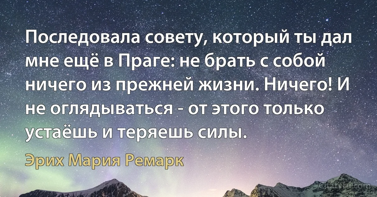 Последовала совету, который ты дал мне ещё в Праге: не брать с собой ничего из прежней жизни. Ничего! И не оглядываться - от этого только устаёшь и теряешь силы. (Эрих Мария Ремарк)