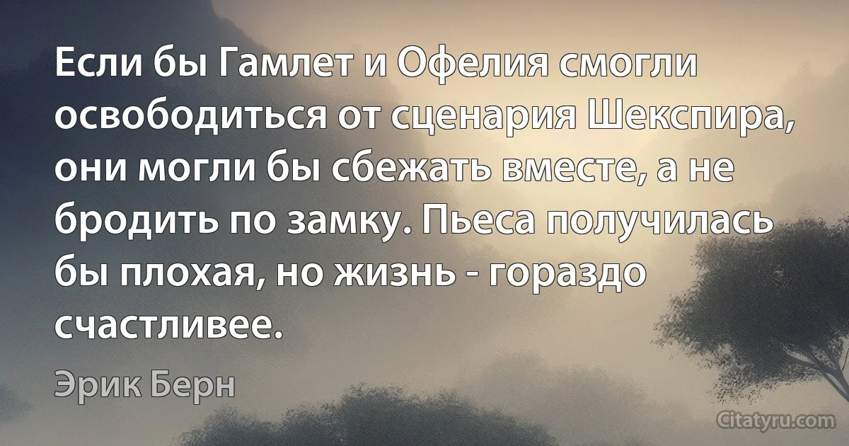 Если бы Гамлет и Офелия смогли освободиться от сценария Шекспира, они могли бы сбежать вместе, а не бродить по замку. Пьеса получилась бы плохая, но жизнь - гораздо счастливее. (Эрик Берн)