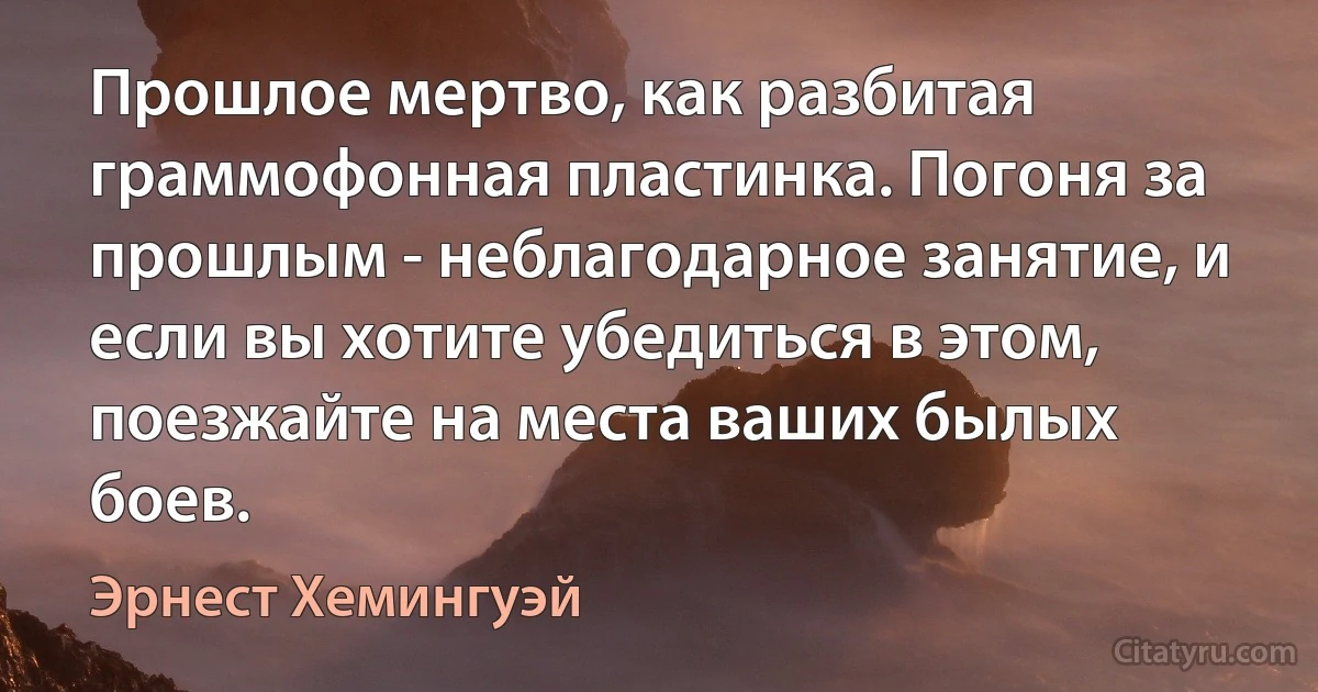 Прошлое мертво, как разбитая граммофонная пластинка. Погоня за прошлым - неблагодарное занятие, и если вы хотите убедиться в этом, поезжайте на места ваших былых боев. (Эрнест Хемингуэй)