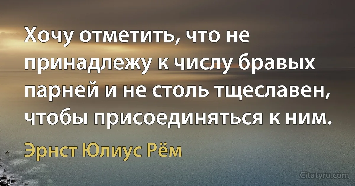 Хочу отметить, что не принадлежу к числу бравых парней и не столь тщеславен, чтобы присоединяться к ним. (Эрнст Юлиус Рём)