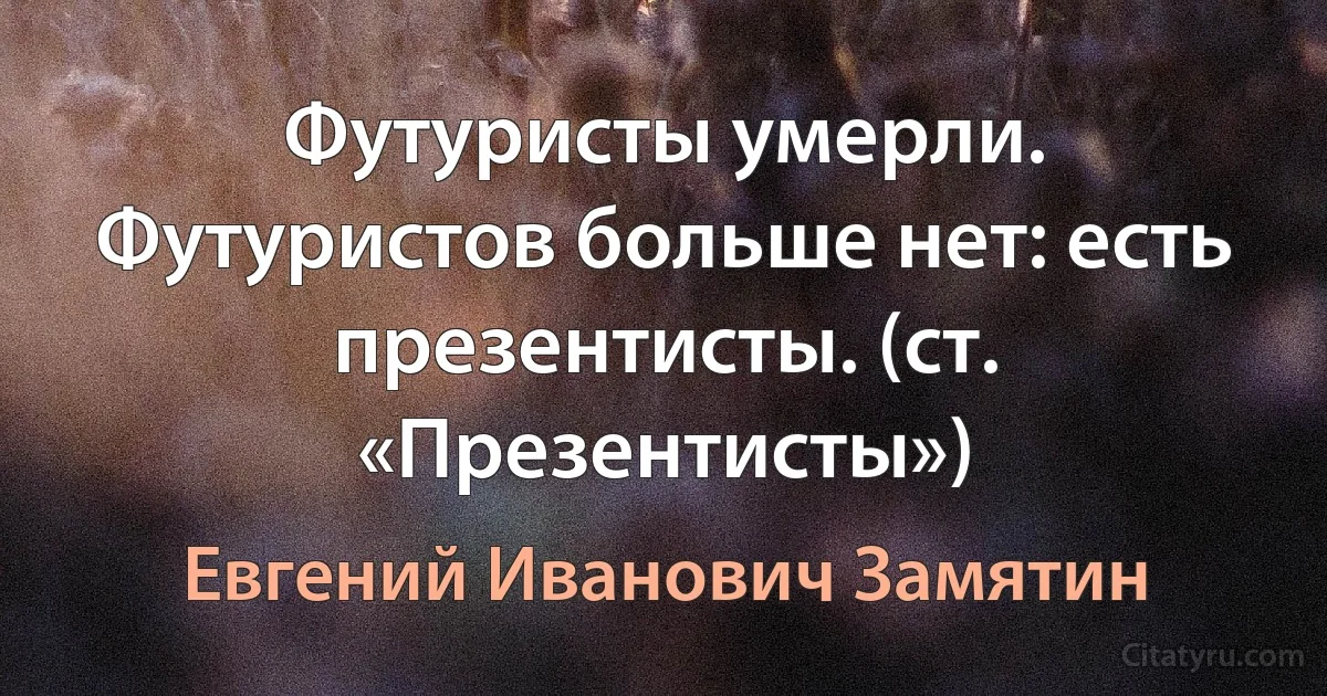 Футуристы умерли. Футуристов больше нет: есть презентисты. (ст. «Презентисты») (Евгений Иванович Замятин)