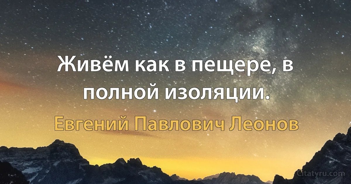 Живём как в пещере, в полной изоляции. (Евгений Павлович Леонов)