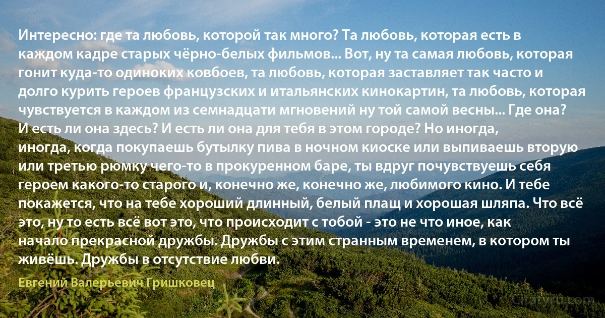 Интересно: где та любовь, которой так много? Та любовь, которая есть в каждом кадре старых чёрно-белых фильмов... Вот, ну та самая любовь, которая гонит куда-то одиноких ковбоев, та любовь, которая заставляет так часто и долго курить героев французских и итальянских кинокартин, та любовь, которая чувствуется в каждом из семнадцати мгновений ну той самой весны... Где она? И есть ли она здесь? И есть ли она для тебя в этом городе? Но иногда, иногда, когда покупаешь бутылку пива в ночном киоске или выпиваешь вторую или третью рюмку чего-то в прокуренном баре, ты вдруг почувствуешь себя героем какого-то старого и, конечно же, конечно же, любимого кино. И тебе покажется, что на тебе хороший длинный, белый плащ и хорошая шляпа. Что всё это, ну то есть всё вот это, что происходит с тобой - это не что иное, как начало прекрасной дружбы. Дружбы с этим странным временем, в котором ты живёшь. Дружбы в отсутствие любви. (Евгений Валерьевич Гришковец)