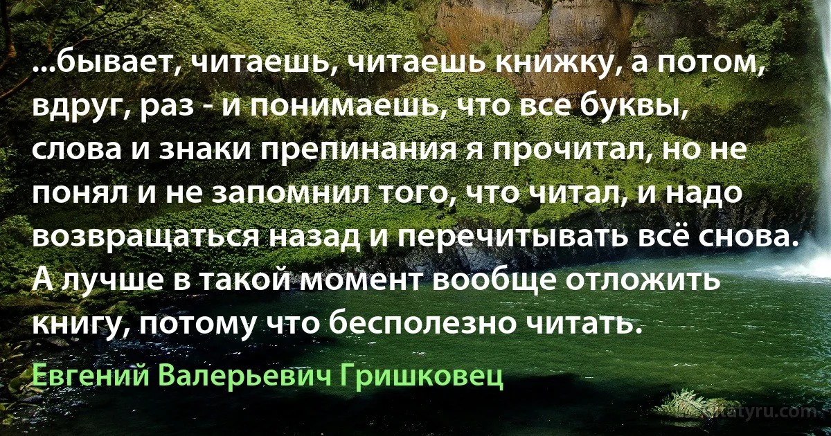 ...бывает, читаешь, читаешь книжку, а потом, вдруг, раз - и понимаешь, что все буквы, слова и знаки препинания я прочитал, но не понял и не запомнил того, что читал, и надо возвращаться назад и перечитывать всё снова. А лучше в такой момент вообще отложить книгу, потому что бесполезно читать. (Евгений Валерьевич Гришковец)