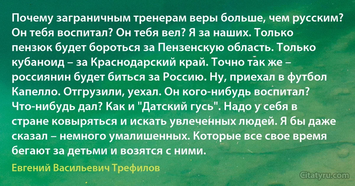 Почему заграничным тренерам веры больше, чем русским? Он тебя воспитал? Он тебя вел? Я за наших. Только пензюк будет бороться за Пензенскую область. Только кубаноид – за Краснодарский край. Точно так же – россиянин будет биться за Россию. Ну, приехал в футбол Капелло. Отгрузили, уехал. Он кого-нибудь воспитал? Что-нибудь дал? Как и "Датский гусь". Надо у себя в стране ковыряться и искать увлеченных людей. Я бы даже сказал – немного умалишенных. Которые все свое время бегают за детьми и возятся с ними. (Евгений Васильевич Трефилов)