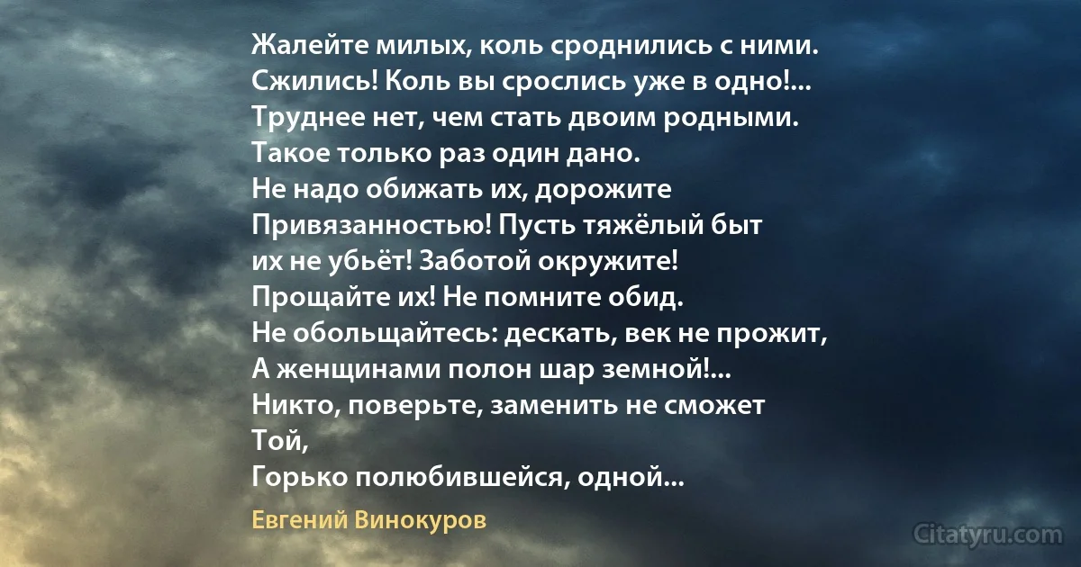 Жалейте милых, коль сроднились с ними.
Сжились! Коль вы срослись уже в одно!...
Труднее нет, чем стать двоим родными.
Такое только раз один дано.
Не надо обижать их, дорожите
Привязанностью! Пусть тяжёлый быт
их не убьёт! Заботой окружите!
Прощайте их! Не помните обид.
Не обольщайтесь: дескать, век не прожит,
А женщинами полон шар земной!...
Никто, поверьте, заменить не сможет
Той,
Горько полюбившейся, одной... (Евгений Винокуров)