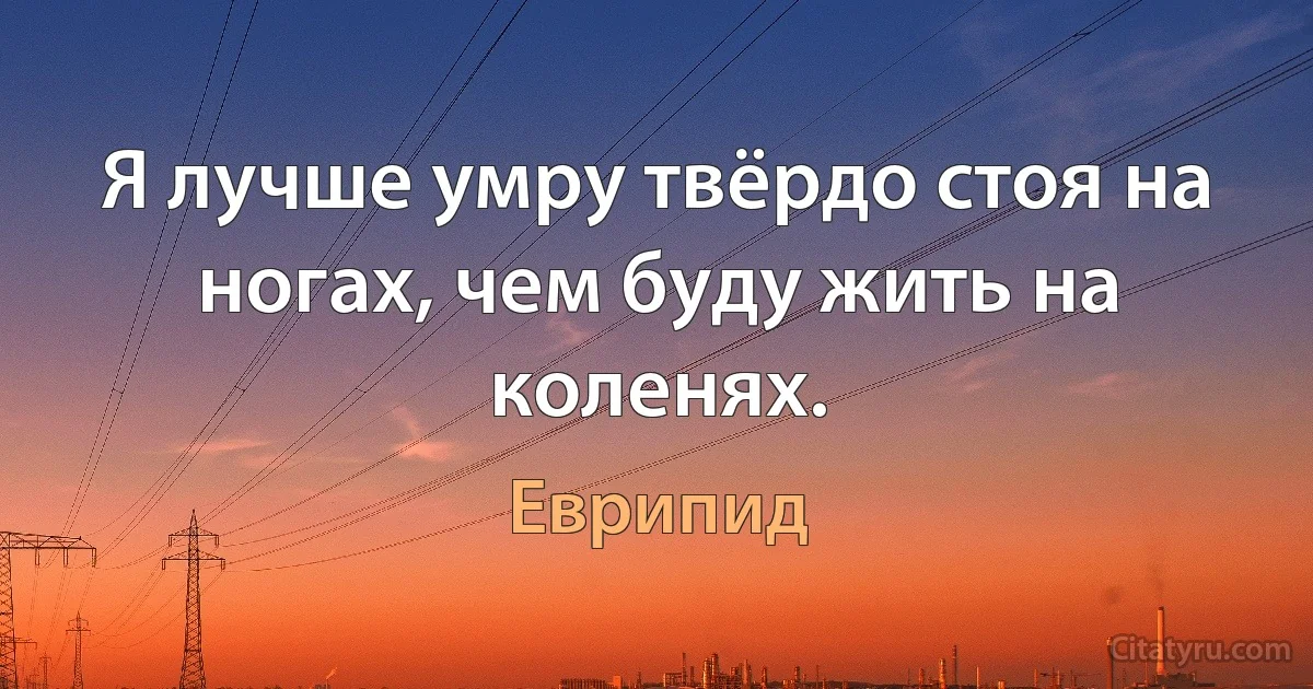 Я лучше умру твёрдо стоя на ногах, чем буду жить на коленях. (Еврипид)