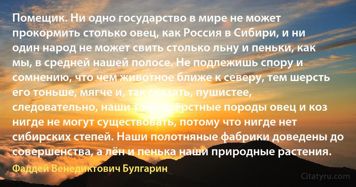 Помещик. Ни одно государство в мире не может прокормить столько овец, как Россия в Сибири, и ни один народ не может свить столько льну и пеньки, как мы, в средней нашей полосе. Не подлежишь спору и сомнению, что чем животное ближе к северу, тем шерсть его тоньше, мягче и, так сказать, пушистее, следовательно, наши тонкошёрстные породы овец и коз нигде не могут существовать, потому что нигде нет сибирских степей. Наши полотняные фабрики доведены до совершенства, а лён и пенька наши природные растения. (Фаддей Венедиктович Булгарин)